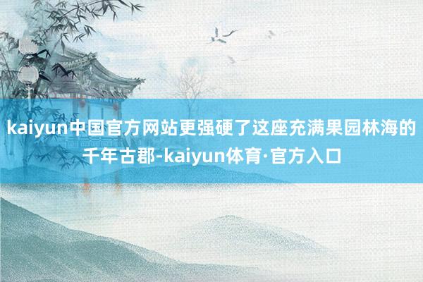 kaiyun中国官方网站更强硬了这座充满果园林海的千年古郡-kaiyun体育·官方入口