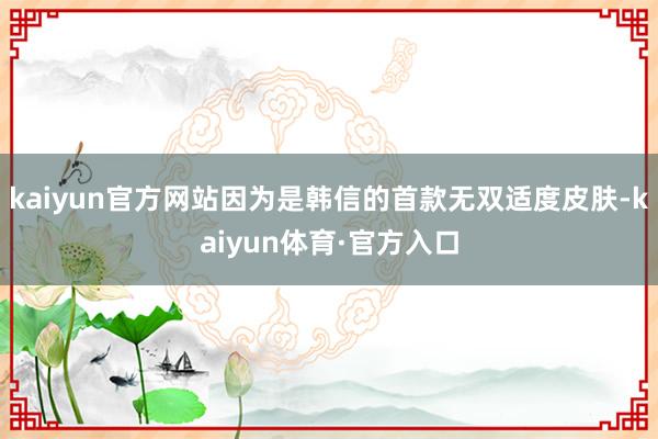 kaiyun官方网站因为是韩信的首款无双适度皮肤-kaiyun体育·官方入口