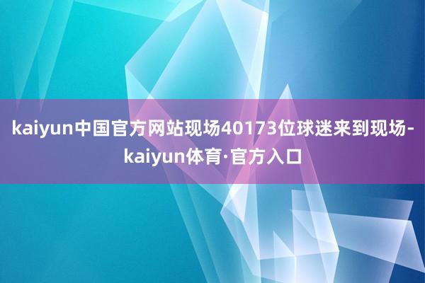 kaiyun中国官方网站现场40173位球迷来到现场-kaiyun体育·官方入口