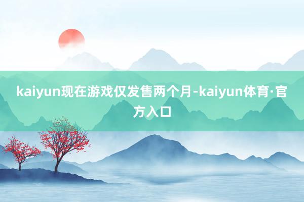 kaiyun现在游戏仅发售两个月-kaiyun体育·官方入口