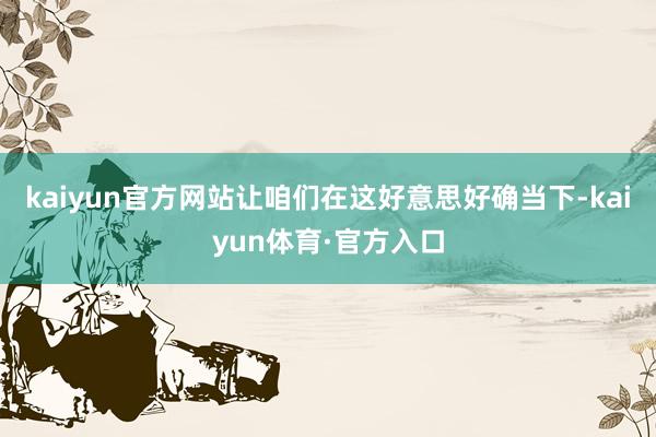 kaiyun官方网站让咱们在这好意思好确当下-kaiyun体育·官方入口