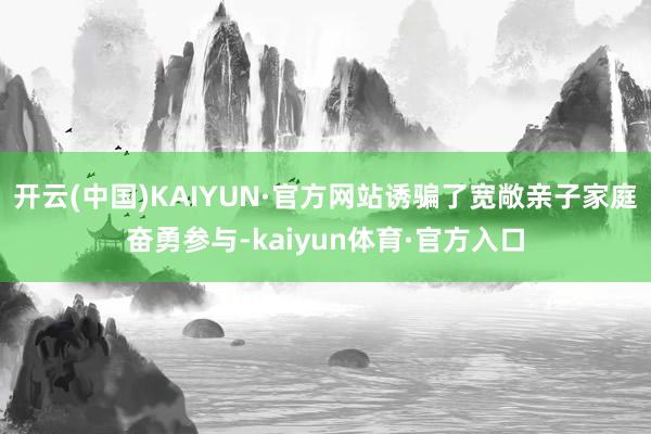 开云(中国)KAIYUN·官方网站诱骗了宽敞亲子家庭奋勇参与-kaiyun体育·官方入口