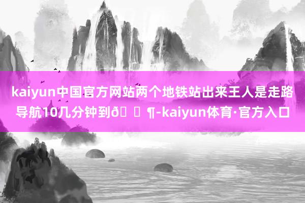 kaiyun中国官方网站两个地铁站出来王人是走路导航10几分钟到🚶-kaiyun体育·官方入口