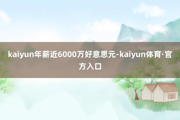 kaiyun年薪近6000万好意思元-kaiyun体育·官方入口