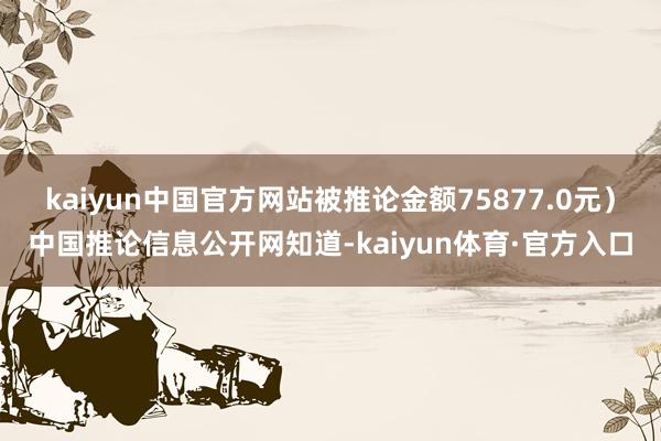 kaiyun中国官方网站被推论金额75877.0元）中国推论信息公开网知道-kaiyun体育·官方入口