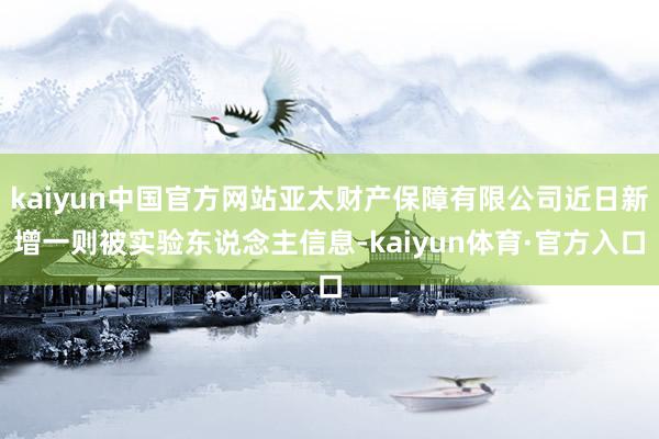 kaiyun中国官方网站亚太财产保障有限公司近日新增一则被实验东说念主信息-kaiyun体育·官方入口