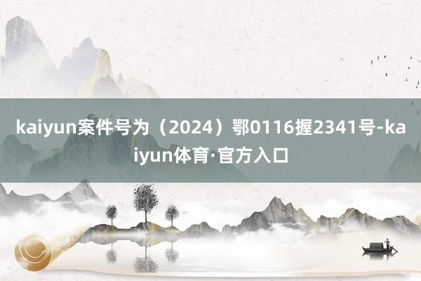 kaiyun案件号为（2024）鄂0116握2341号-kaiyun体育·官方入口