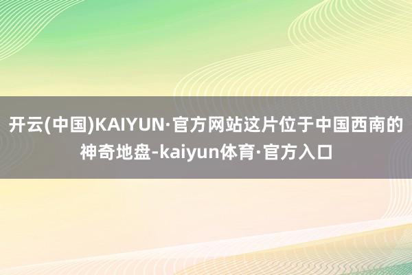 开云(中国)KAIYUN·官方网站这片位于中国西南的神奇地盘-kaiyun体育·官方入口