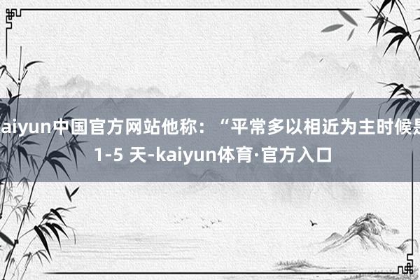 kaiyun中国官方网站他称：“平常多以相近为主时候是 1-5 天-kaiyun体育·官方入口