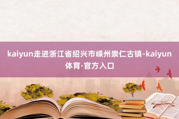 kaiyun走进浙江省绍兴市嵊州崇仁古镇-kaiyun体育·官方入口