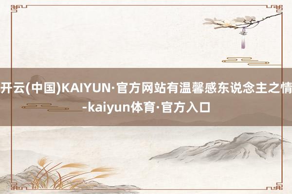 开云(中国)KAIYUN·官方网站有温馨感东说念主之情-kaiyun体育·官方入口