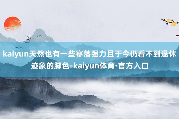 kaiyun天然也有一些寥落强力且于今仍看不到退休迹象的脚色-kaiyun体育·官方入口