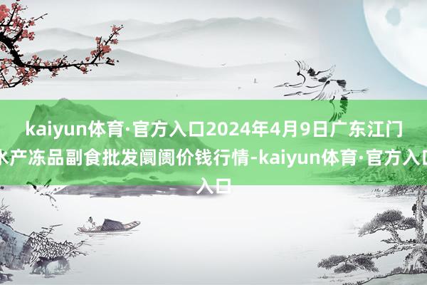 kaiyun体育·官方入口2024年4月9日广东江门水产冻品副食批发阛阓价钱行情-kaiyun体育·官方入口