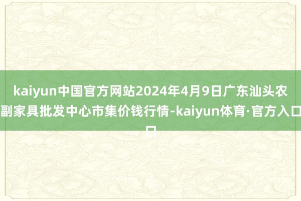 kaiyun中国官方网站2024年4月9日广东汕头农副家具批发中心市集价钱行情-kaiyun体育·官方入口