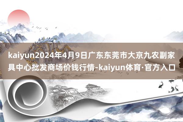 kaiyun2024年4月9日广东东莞市大京九农副家具中心批发商场价钱行情-kaiyun体育·官方入口