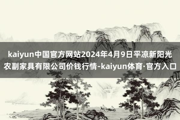 kaiyun中国官方网站2024年4月9日平凉新阳光农副家具有限公司价钱行情-kaiyun体育·官方入口