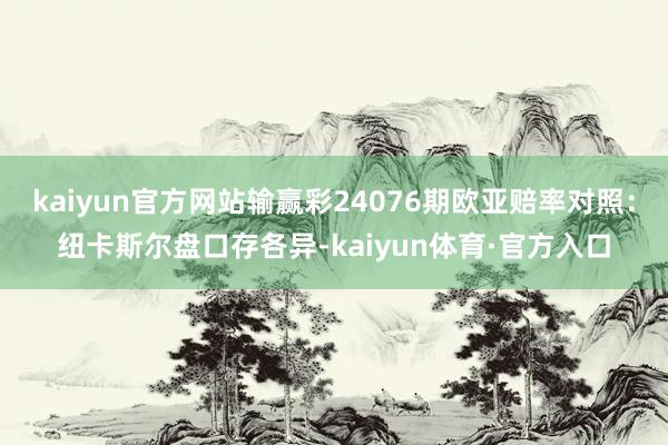 kaiyun官方网站输赢彩24076期欧亚赔率对照：纽卡斯尔盘口存各异-kaiyun体育·官方入口