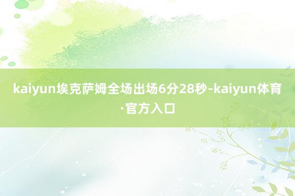 kaiyun埃克萨姆全场出场6分28秒-kaiyun体育·官方入口