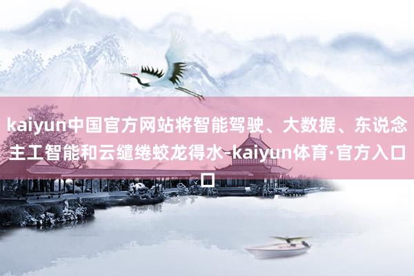 kaiyun中国官方网站将智能驾驶、大数据、东说念主工智能和云缱绻蛟龙得水-kaiyun体育·官方入口