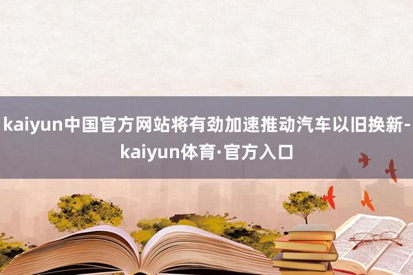 kaiyun中国官方网站将有劲加速推动汽车以旧换新-kaiyun体育·官方入口