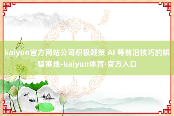 kaiyun官方网站公司积极鞭策 AI 等前沿技巧的哄骗落地-kaiyun体育·官方入口