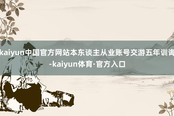 kaiyun中国官方网站本东谈主从业账号交游五年训诲-kaiyun体育·官方入口