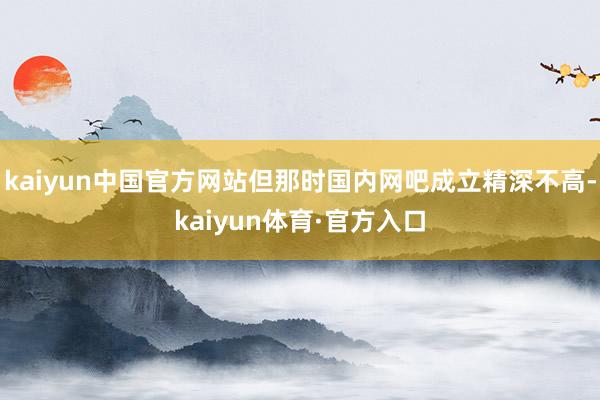 kaiyun中国官方网站但那时国内网吧成立精深不高-kaiyun体育·官方入口