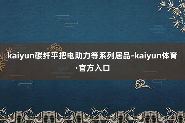 kaiyun碳纤平把电助力等系列居品-kaiyun体育·官方入口