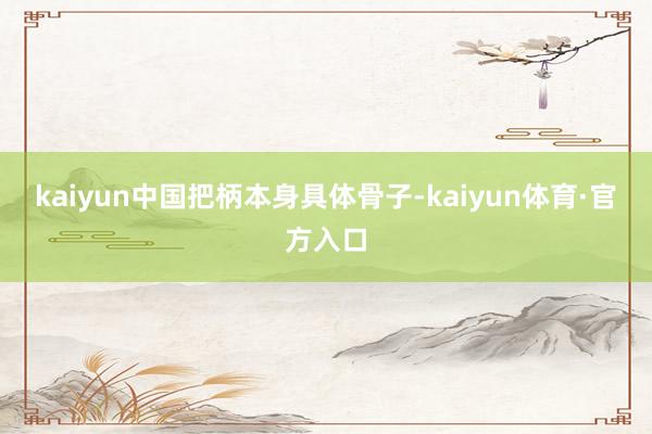 kaiyun中国把柄本身具体骨子-kaiyun体育·官方入口