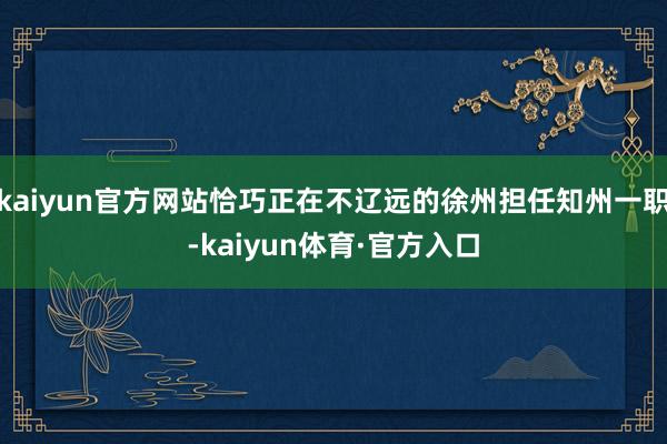 kaiyun官方网站恰巧正在不辽远的徐州担任知州一职-kaiyun体育·官方入口