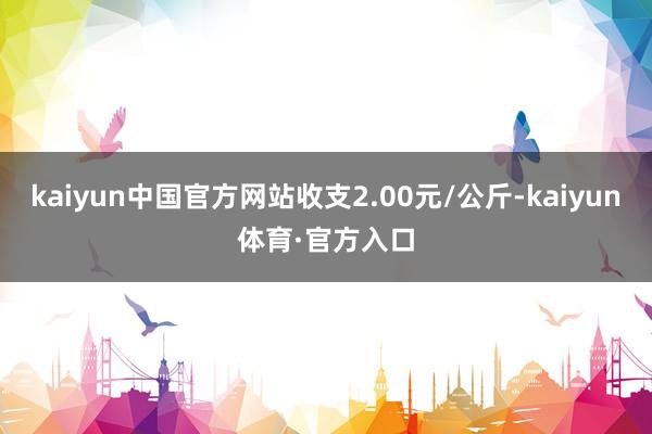 kaiyun中国官方网站收支2.00元/公斤-kaiyun体育·官方入口