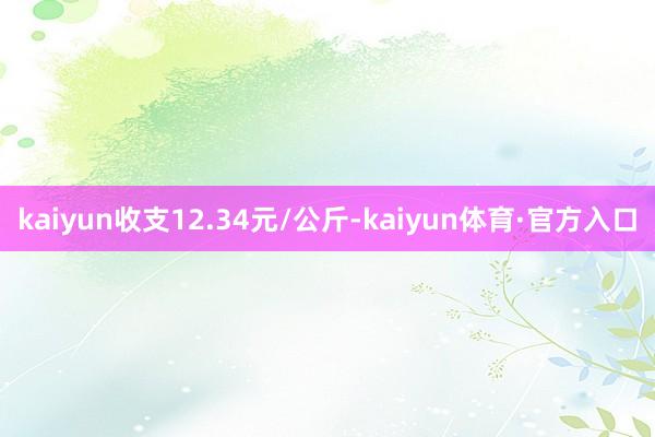 kaiyun收支12.34元/公斤-kaiyun体育·官方入口