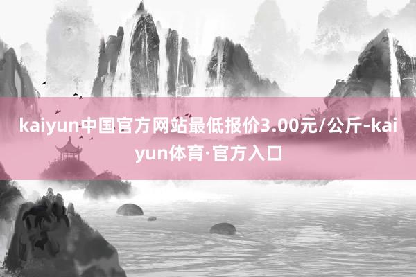 kaiyun中国官方网站最低报价3.00元/公斤-kaiyun体育·官方入口