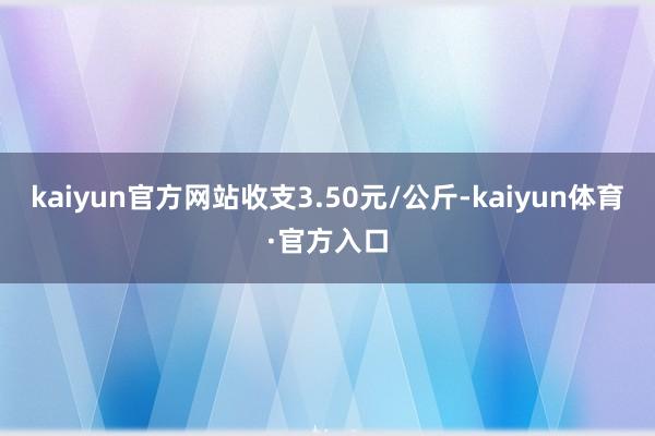 kaiyun官方网站收支3.50元/公斤-kaiyun体育·官方入口