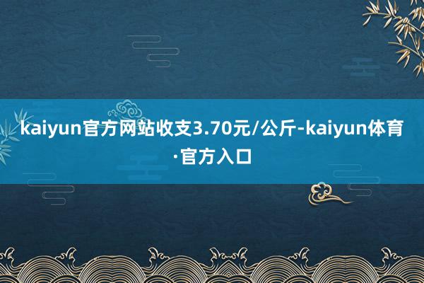 kaiyun官方网站收支3.70元/公斤-kaiyun体育·官方入口