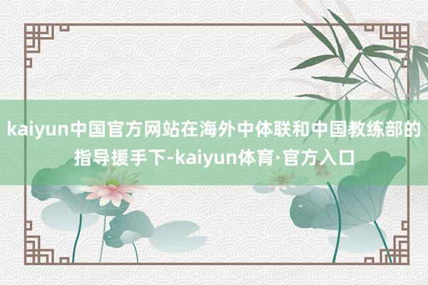 kaiyun中国官方网站在海外中体联和中国教练部的指导援手下-kaiyun体育·官方入口