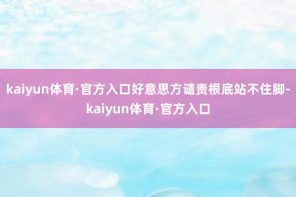 kaiyun体育·官方入口好意思方谴责根底站不住脚-kaiyun体育·官方入口