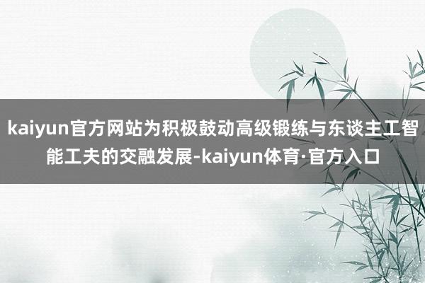 kaiyun官方网站为积极鼓动高级锻练与东谈主工智能工夫的交融发展-kaiyun体育·官方入口