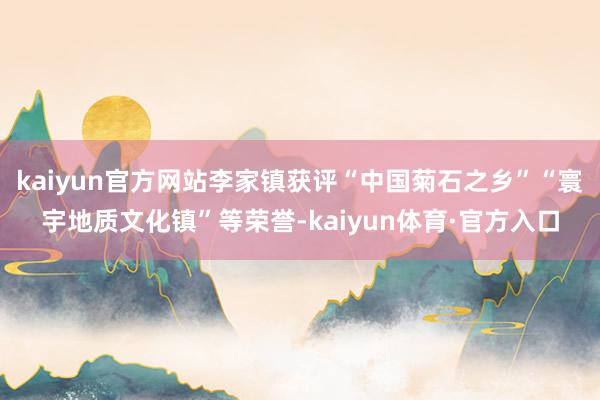 kaiyun官方网站李家镇获评“中国菊石之乡”“寰宇地质文化镇”等荣誉-kaiyun体育·官方入口