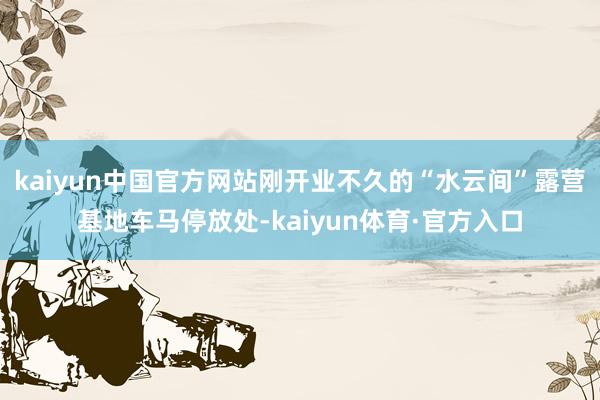 kaiyun中国官方网站刚开业不久的“水云间”露营基地车马停放处-kaiyun体育·官方入口