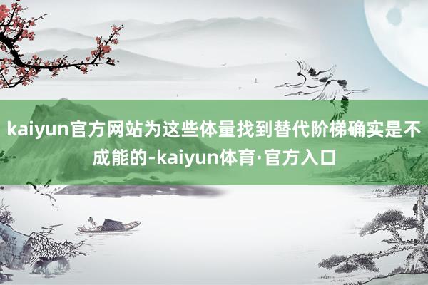 kaiyun官方网站为这些体量找到替代阶梯确实是不成能的-kaiyun体育·官方入口