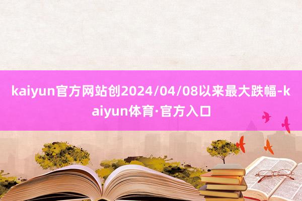 kaiyun官方网站创2024/04/08以来最大跌幅-kaiyun体育·官方入口