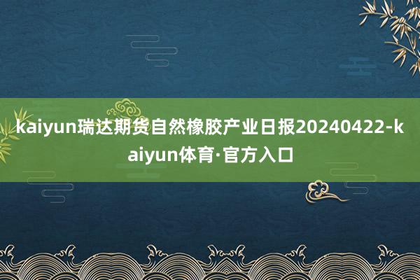 kaiyun瑞达期货自然橡胶产业日报20240422-kaiyun体育·官方入口