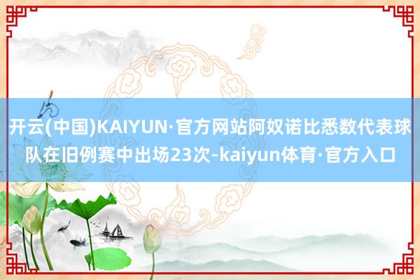 开云(中国)KAIYUN·官方网站阿奴诺比悉数代表球队在旧例赛中出场23次-kaiyun体育·官方入口