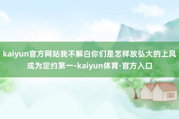 kaiyun官方网站我不解白你们是怎样故弘大的上风成为定约第一-kaiyun体育·官方入口