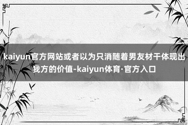 kaiyun官方网站或者以为只消随着男友材干体现出我方的价值-kaiyun体育·官方入口