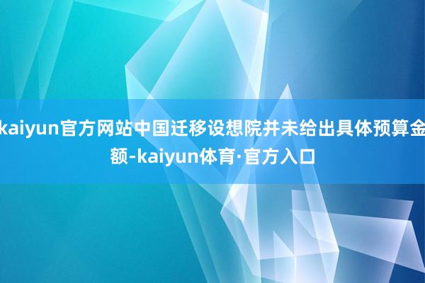 kaiyun官方网站中国迁移设想院并未给出具体预算金额-kaiyun体育·官方入口