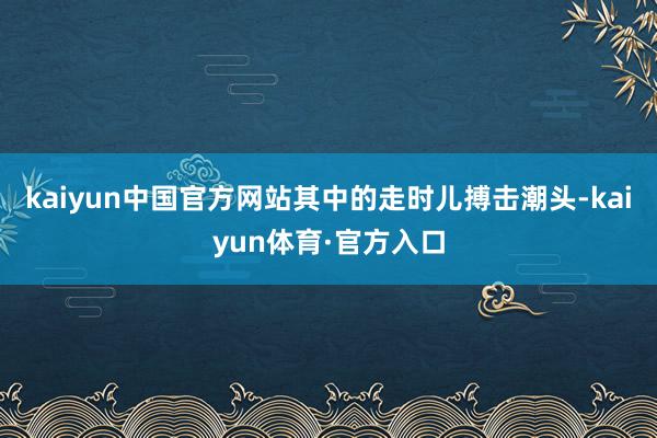 kaiyun中国官方网站其中的走时儿搏击潮头-kaiyun体育·官方入口