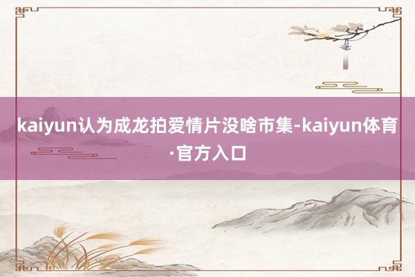 kaiyun认为成龙拍爱情片没啥市集-kaiyun体育·官方入口