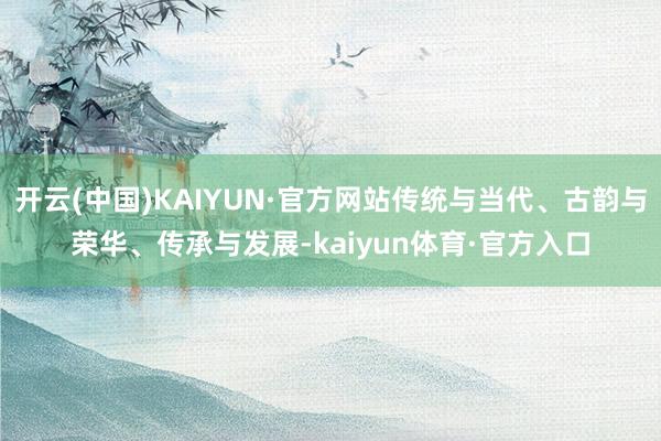 开云(中国)KAIYUN·官方网站传统与当代、古韵与荣华、传承与发展-kaiyun体育·官方入口